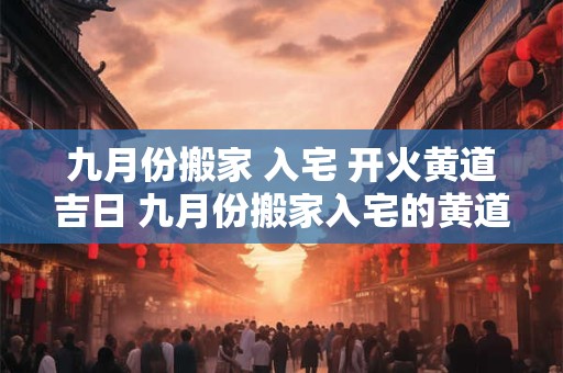 九月份搬家 入宅 开火黄道吉日 九月份搬家入宅的黄道吉日2025年
