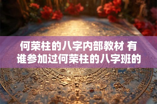 何荣柱的八字内部教材 有谁参加过何荣柱的八字班的