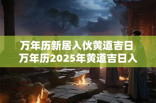 万年历新居入伙黄道吉日 万年历2025年黄道吉日入伙