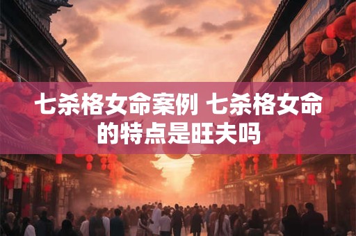 七杀格女命案例 七杀格女命的特点是旺夫吗