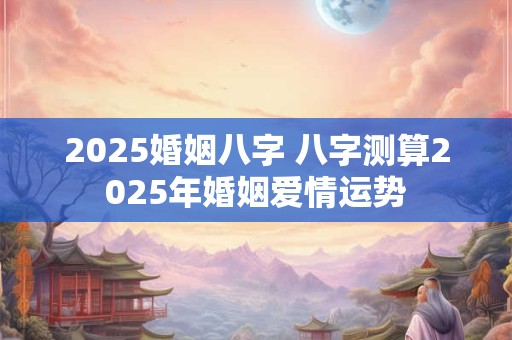 2025婚姻八字 八字测算2025年婚姻爱情运势