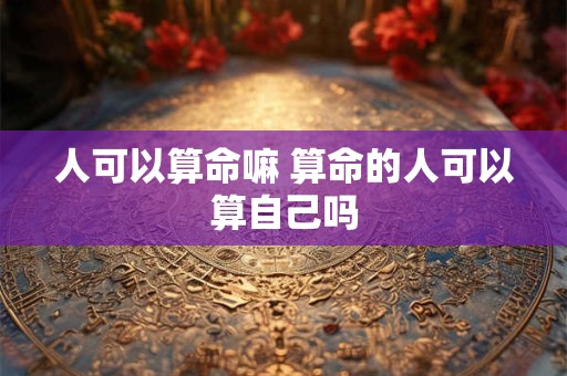 人可以算命嘛 算命的人可以算自己吗