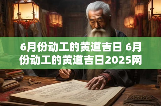 6月份动工的黄道吉日 6月份动工的黄道吉日2026网络和现实的看的一样吗