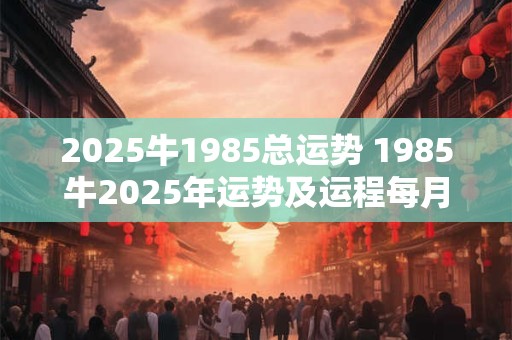 2025牛1985总运势 1985牛2025年运势及运程每月运程