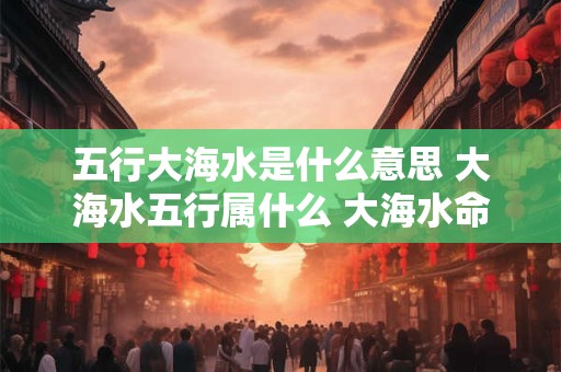 五行大海水是什么意思 大海水五行属什么 大海水命五行解析 五行大海水是什么意思 大海水五行属什么 大海水命五行解析