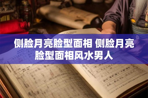 侧脸月亮脸型面相 侧脸月亮脸型面相风水男人