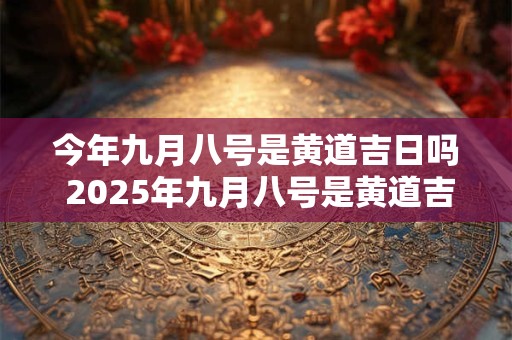 今年九月八号是黄道吉日吗 2025年九月八号是黄道吉日吗