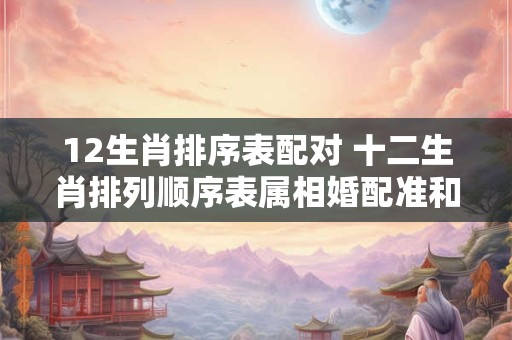 12生肖排序表配对 十二生肖排列顺序表属相婚配准和谁最佳