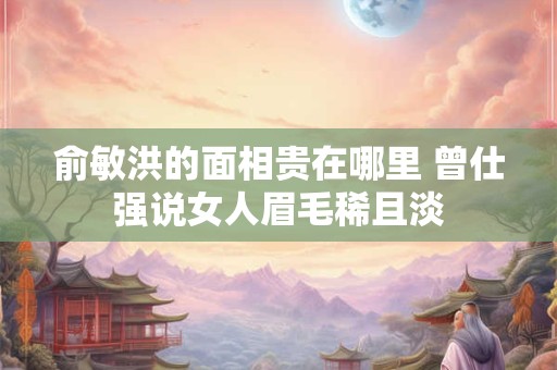 俞敏洪的面相贵在哪里 曾仕强说女人眉毛稀且淡 俞敏洪的面相贵在哪里 曾仕强说女人眉毛稀且淡