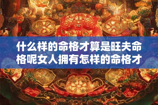 什么样的命格才算是旺夫命格呢女人拥有怎样的命格才能助力丈夫运势