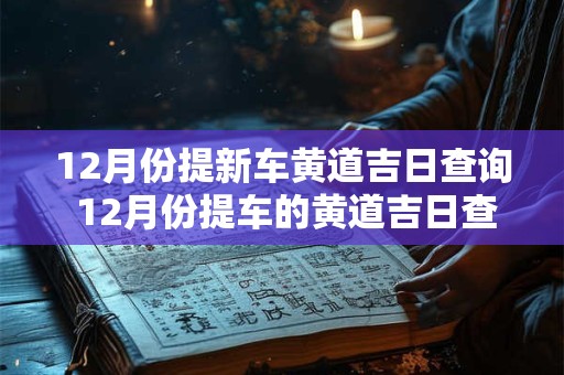 12月份提新车黄道吉日查询 12月份提车的黄道吉日查询2025年 12月份提新车黄道吉日查询 12月份提车的黄道吉日查询2025年
