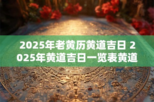 2025年老黄历黄道吉日 2025年黄道吉日一览表黄道吉日查询