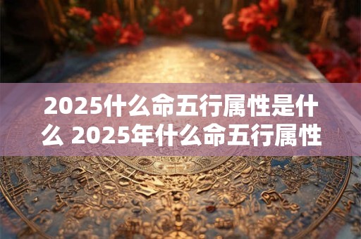 2025什么命五行属性是什么 2025年什么命五行属性是什么木