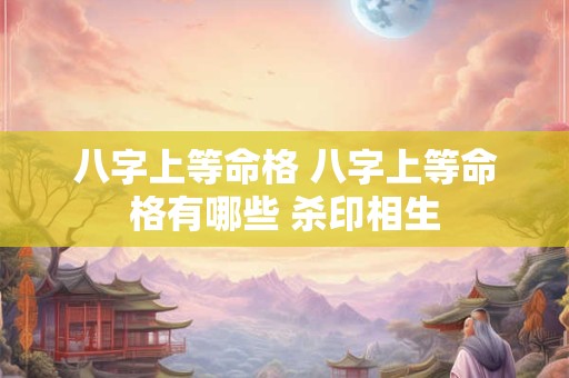 八字上等命格 八字上等命格有哪些 杀印相生