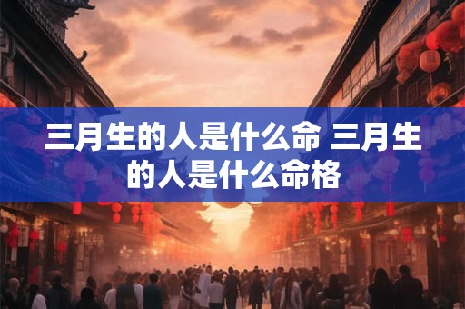 三月生的人是什么命 三月生的人是什么命格