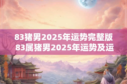 83猪男2025年运势完整版 83属猪男2025年运势及运程每月运程