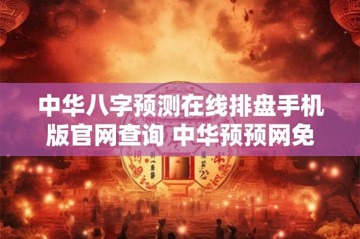 中华八字预测在线排盘手机版官网查询 中华预预网免费四柱八字排盘
