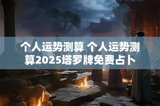 个人运势测算 个人运势测算2025塔罗牌免费占卜