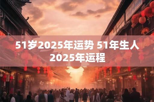 51岁2025年运势 51年生人2025年运程