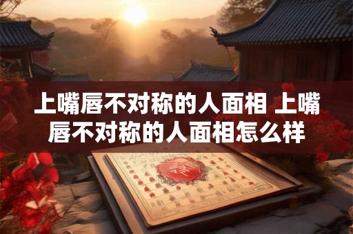 上嘴唇不对称的人面相 上嘴唇不对称的人面相怎么样
