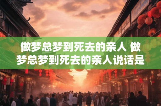 做梦总梦到死去的亲人 做梦总梦到死去的亲人说话是什么意思