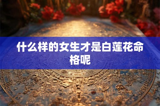 什么样的女生才是白莲花命格呢 什么样的女生才是白莲花命格呢