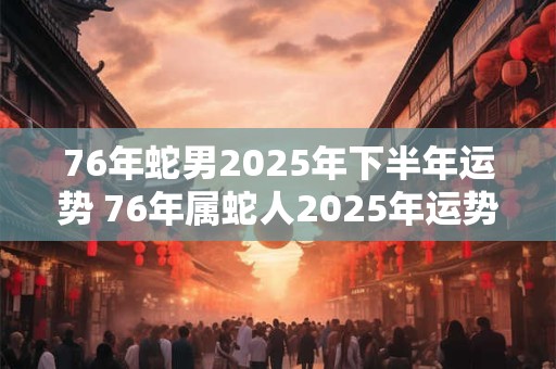 76年蛇男2025年下半年运势 76年属蛇人2025年运势运程每月运程