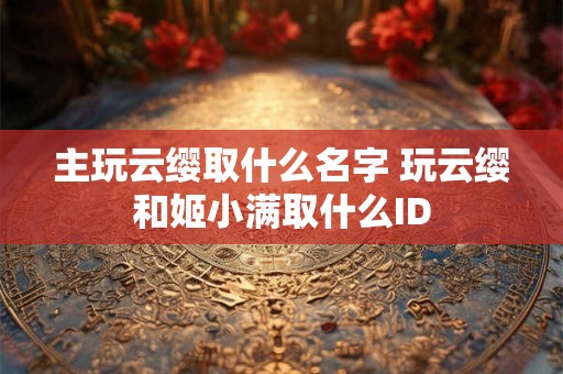 主玩云缨取什么名字 玩云缨和姬小满取什么ID