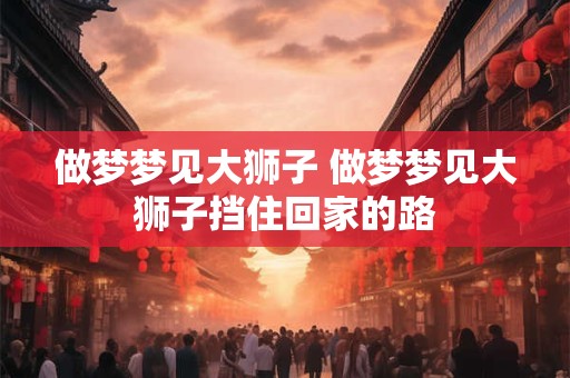 做梦梦见大狮子 做梦梦见大狮子挡住回家的路 做梦梦见大狮子 做梦梦见大狮子挡住回家的路