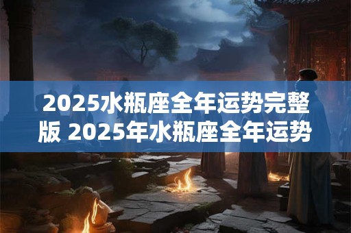2025水瓶座全年运势完整版 2025年水瓶座全年运势完整版唐立淇