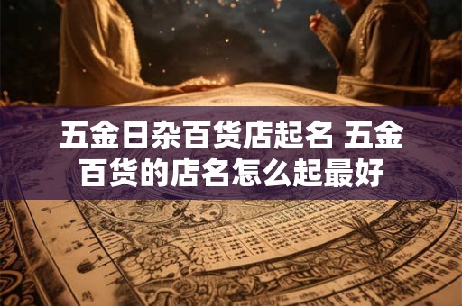 五金日杂百货店起名 五金百货的店名怎么起最好