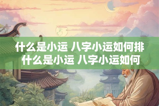 什么是小运 八字小运如何排 什么是小运 八字小运如何排