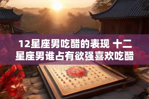 12星座男吃醋的表现 十二星座男谁占有欲强喜欢吃醋