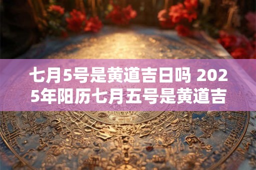 七月5号是黄道吉日吗 2025年阳历七月五号是黄道吉日吗