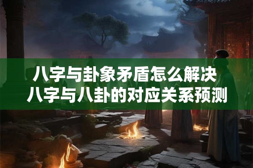 八字与卦象矛盾怎么解决 八字与八卦的对应关系预测实例
