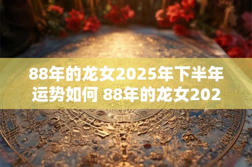 88年的龙女2025年下半年运势如何 88年的龙女2025年下半年运势如何呢