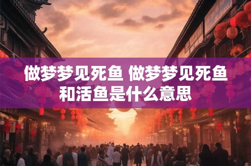 做梦梦见死鱼 做梦梦见死鱼和活鱼是什么意思