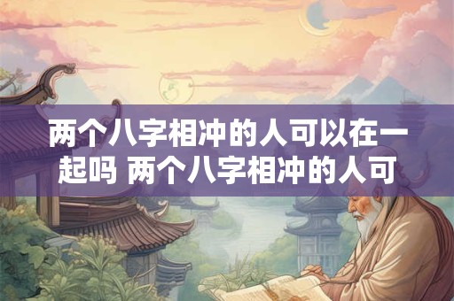两个八字相冲的人可以在一起吗 两个八字相冲的人可以在一起吗为什么