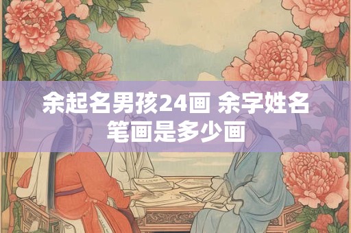余起名男孩24画 余字姓名笔画是多少画 余起名男孩24画 余字姓名笔画是多少画