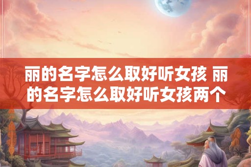 丽的名字怎么取好听女孩 丽的名字怎么取好听女孩两个字