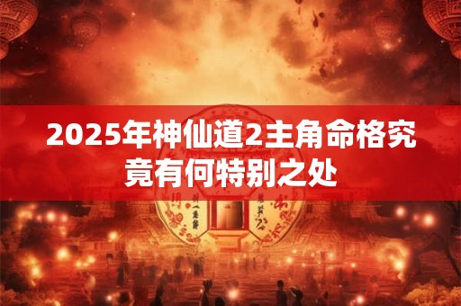 2025年神仙道2主角命格究竟有何特别之处