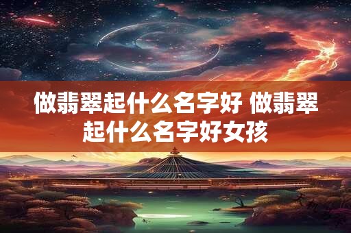 做翡翠起什么名字好 做翡翠起什么名字好女孩 做翡翠起什么名字好 做翡翠起什么名字好女孩