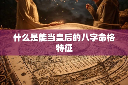 什么是能当皇后的八字命格特征 什么是能当皇后的八字命格特征
