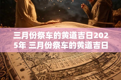 三月份祭车的黄道吉日2025年 三月份祭车的黄道吉日2025年是哪一天