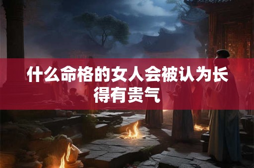什么命格的女人会被认为长得有贵气