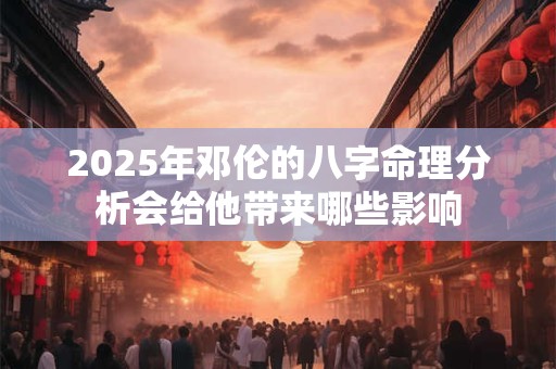 2025年邓伦的八字命理分析会给他带来哪些影响