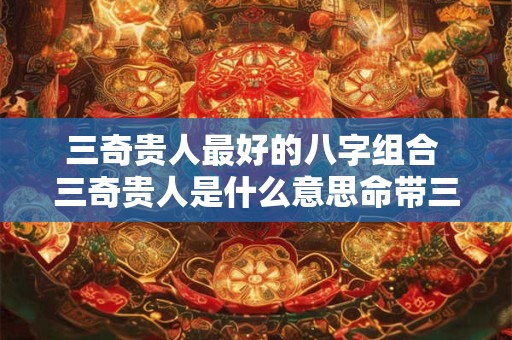 三奇贵人最好的八字组合 三奇贵人是什么意思命带三奇贵人的查法 三奇贵人最好的八字组合 三奇贵人是什么意思命带三奇贵人的查法