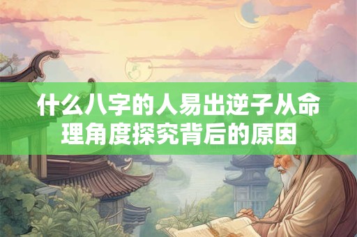 什么八字的人易出逆子从命理角度探究背后的原因