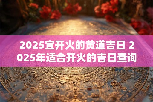 2025宜开火的黄道吉日 2025年适合开火的吉日查询
