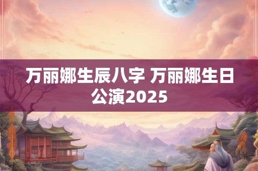 万丽娜生辰八字 万丽娜生日公演2025